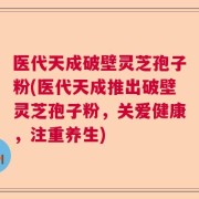 医代天成破壁灵芝孢子粉(医代天成推出破壁灵芝孢子粉，关爱健康，注重养生)