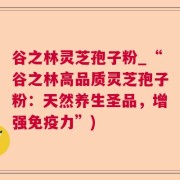 谷之林灵芝孢子粉_“谷之林高品质灵芝孢子粉:天然养生圣品,增强免疫力”)