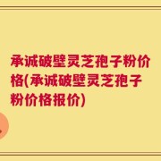 承诚破壁灵芝孢子粉价格(承诚破壁灵芝孢子粉价格报价)
