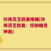 珍珠灵芝胶囊嗜睡(珍珠灵芝胶囊：控制睡意神器)