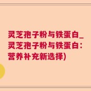 灵芝孢子粉与铁蛋白_灵芝孢子粉与铁蛋白：营养补充新选择)