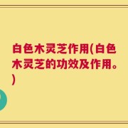 白色木灵芝作用(白色木灵芝的功效及作用。)