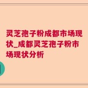 灵芝孢子粉成都市场现状_成都灵芝孢子粉市场现状分析