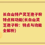 长白山特产灵芝孢子粉特点和功能(长白山灵芝孢子粉：特点与功能全解析)