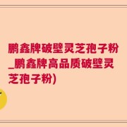 鹏鑫牌破壁灵芝孢子粉_鹏鑫牌高品质破壁灵芝孢子粉)