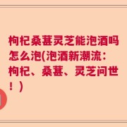 枸杞桑葚灵芝能泡酒吗怎么泡(泡酒新潮流：枸杞、桑葚、灵芝问世！)