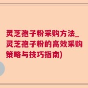 灵芝孢子粉采购方法_灵芝孢子粉的高效采购策略与技巧指南)