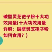 破壁灵芝孢子粉十大功效用量(十大功效用量详解：破壁灵芝孢子粉如何食用？)