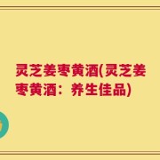 灵芝姜枣黄酒(灵芝姜枣黄酒：养生佳品)