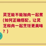 灵芝能不能加肉一起煮(如何正确搭配，让灵芝和肉一起烹饪更美味？)