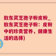 敖东灵芝孢子粉皮粉_敖东灵芝孢子粉:皮粉中的珍贵营养,健康生活的选择)