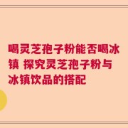 喝灵芝孢子粉能否喝冰镇 探究灵芝孢子粉与冰镇饮品的搭配