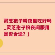 灵芝孢子粉夜里吃好吗_灵芝孢子粉夜间服用是否合适？)