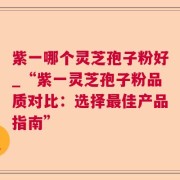 紫一哪个灵芝孢子粉好_“紫一灵芝孢子粉品质对比：选择最佳产品指南”