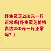 野生灵芝280元一斤正常吗(野生灵芝价格高达280元一斤正常吗？)