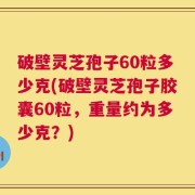 破壁灵芝孢子60粒多少克(破壁灵芝孢子胶囊60粒，重量约为多少克？)