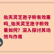 佑天灵芝孢子粉有效果吗_佑天灵芝孢子粉效果如何？深入探讨其功效与作用