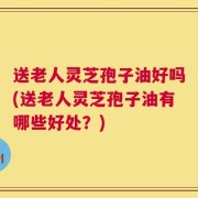 送老人灵芝孢子油好吗(送老人灵芝孢子油有哪些好处？)