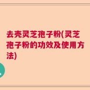 去壳灵芝孢子粉(灵芝孢子粉的功效及使用方法)