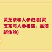 灵芝茶和人参泡酒(灵芝茶与人参相遇，尝酒新体验)