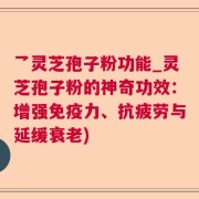 乛灵芝孢子粉功能_灵芝孢子粉的神奇功效:增强免疫力、抗疲劳与延缓衰老)
