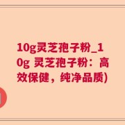 10g灵芝孢子粉_10g 灵芝孢子粉：高效保健，纯净品质)