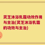 灵芝沐浴乳霜功效作用与主治(灵芝沐浴乳霜的功效与主治)