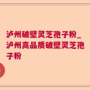 泸州破壁灵芝孢子粉_泸州高品质破壁灵芝孢子粉