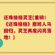 还珠格格灵芝(重磅！《还珠格格》原班人马回归，灵芝再度闪亮落地！)