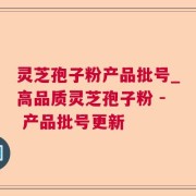 灵芝孢子粉产品批号_高品质灵芝孢子粉 - 产品批号更新