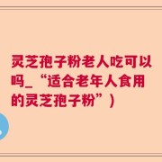 灵芝孢子粉老人吃可以吗_“适合老年人食用的灵芝孢子粉”)