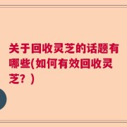 关于回收灵芝的话题有哪些(如何有效回收灵芝？)