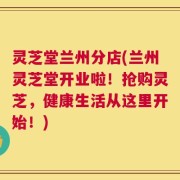 灵芝堂兰州分店(兰州灵芝堂开业啦！抢购灵芝，健康生活从这里开始！)