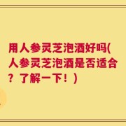 用人参灵芝泡酒好吗(人参灵芝泡酒是否适合？了解一下！)