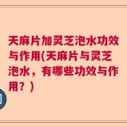 天麻片加灵芝泡水功效与作用(天麻片与灵芝泡水，有哪些功效与作用？)