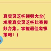 真实灵芝杯视频大全(观看真实灵芝杯比赛视频合集，掌握最佳象棋策略！)