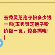 玉秀灵芝孢子粉多少钱一包(玉秀灵芝孢子粉价格一览，惊喜揭晓！)