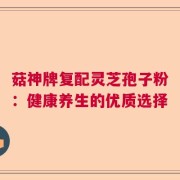 菇神牌复配灵芝孢子粉：健康养生的优质选择