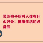 灵芝孢子粉对人体有什么好处：健康生活的必备品