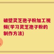 破壁灵芝孢子粉加工视频(学习灵芝孢子粉的制作方法)