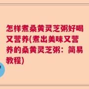怎样煮桑黄灵芝粥好喝又营养(煮出美味又营养的桑黄灵芝粥：简易教程)