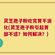 灵芝孢子粉吃完胃不消化(灵芝孢子粉引起胃部不适？如何解决？)