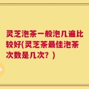 灵芝泡茶一般泡几遍比较好(灵芝茶最佳泡茶次数是几次？)