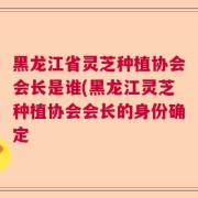 黑龙江省灵芝种植协会会长是谁(黑龙江灵芝种植协会会长的身份确定