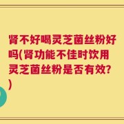 肾不好喝灵芝菌丝粉好吗(肾功能不佳时饮用灵芝菌丝粉是否有效？)