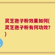 灵芝孢子粉效果如何(灵芝孢子粉有何功效？)