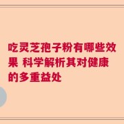 吃灵芝孢子粉有哪些效果 科学解析其对健康的多重益处