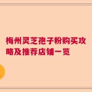 梅州灵芝孢子粉购买攻略及推荐店铺一览