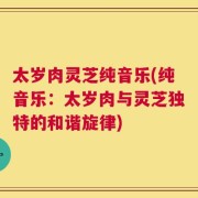 太岁肉灵芝纯音乐(纯音乐：太岁肉与灵芝独特的和谐旋律)
