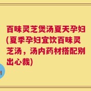 百味灵芝煲汤夏天孕妇(夏季孕妇宜饮百味灵芝汤，汤内药材搭配别出心裁)